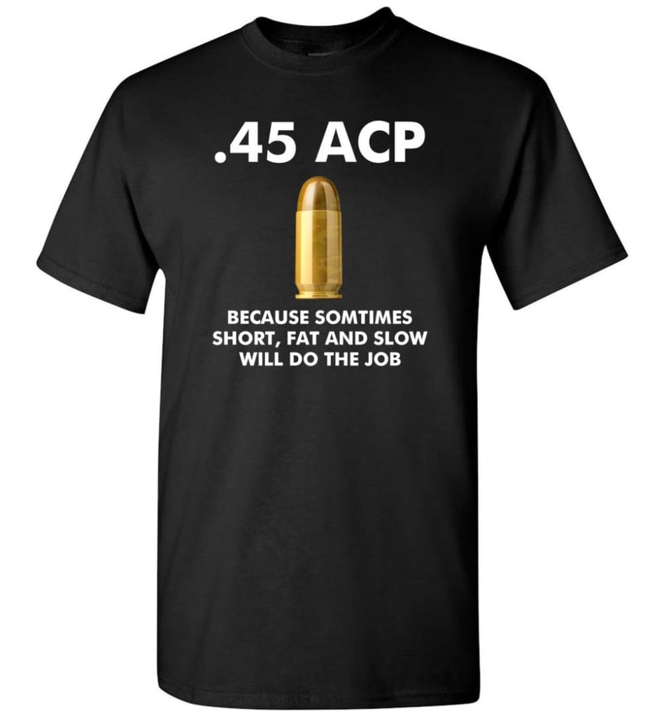 45 ACP Because Sometimes Short Fat And Slow Will Do The Job - T-Shirt - Black / S - T-Shirt