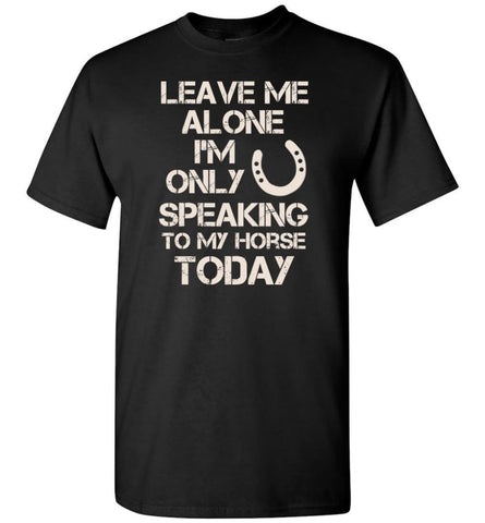 Horse Shirt Leave Me Alone I’M Only Speaking To My Horse Today T-Shirt - Black / S